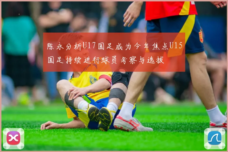 陈永分析U17国足成为今年焦点U15国足持续进行球员考察与选拔