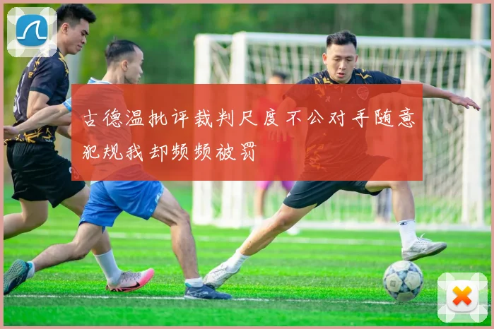 古德温批评裁判尺度不公对手随意犯规我却频频被罚