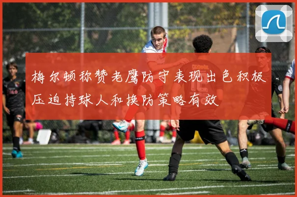 梅尔顿称赞老鹰防守表现出色积极压迫持球人和换防策略有效
