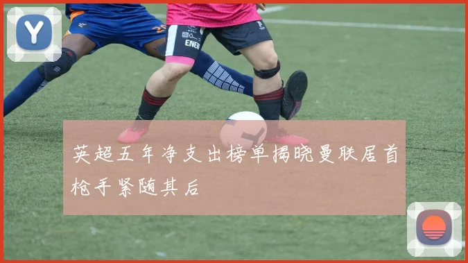 英超五年净支出榜单揭晓曼联居首枪手紧随其后
