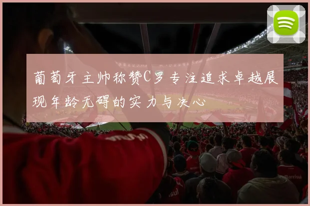 葡萄牙主帅称赞C罗专注追求卓越展现年龄无碍的实力与决心
