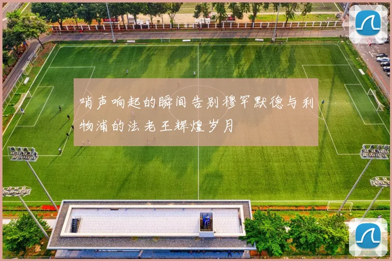 哨声响起的瞬间告别穆罕默德与利物浦的法老王辉煌岁月