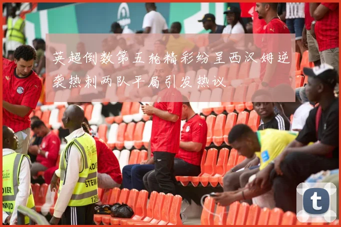 英超倒数第五轮精彩纷呈西汉姆逆袭热刺两队平局引发热议