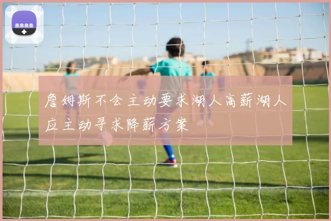 詹姆斯不会主动要求湖人高薪湖人应主动寻求降薪方案