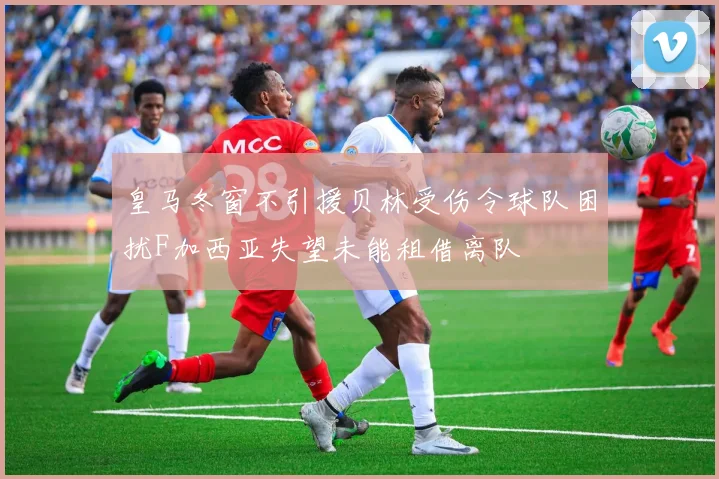 皇马冬窗不引援贝林受伤令球队困扰F加西亚失望未能租借离队