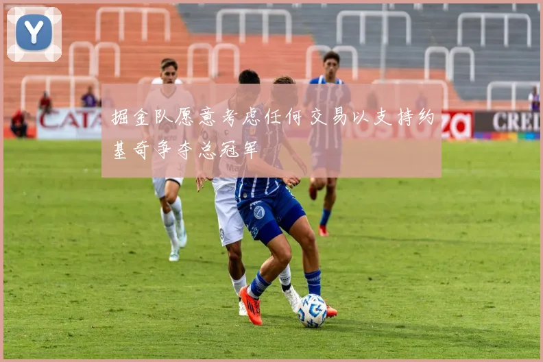 掘金队愿意考虑任何交易以支持约基奇争夺总冠军