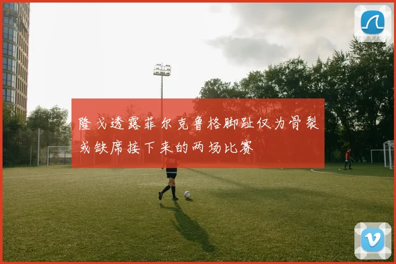 隆戈透露菲尔克鲁格脚趾仅为骨裂或缺席接下来的两场比赛
