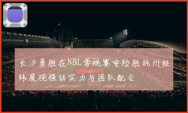长沙勇胜在NBL常规赛中险胜杭州经纬展现强劲实力与团队配合