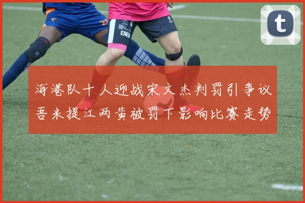 海港队十人迎战宋文杰判罚引争议吾米提江两黄被罚下影响比赛走势