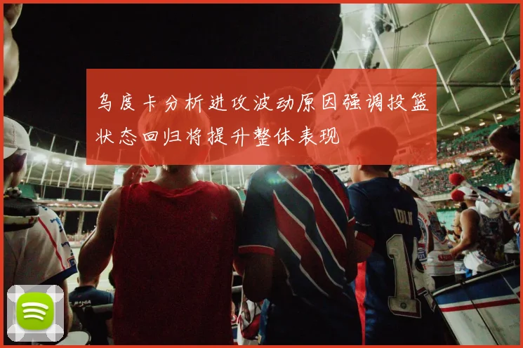乌度卡分析进攻波动原因强调投篮状态回归将提升整体表现