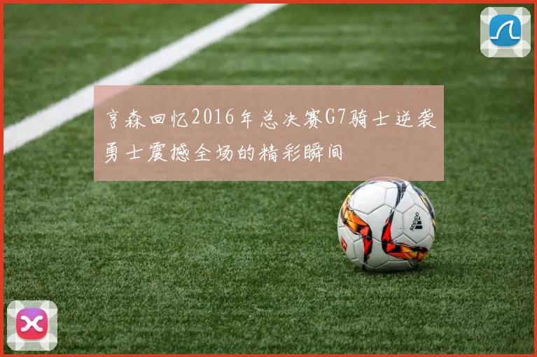 亨森回忆2016年总决赛G7骑士逆袭勇士震撼全场的精彩瞬间