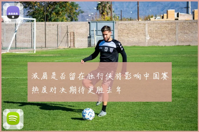 浓眉是否留在独行侠将影响中国赛热度对决期待更胜去年
