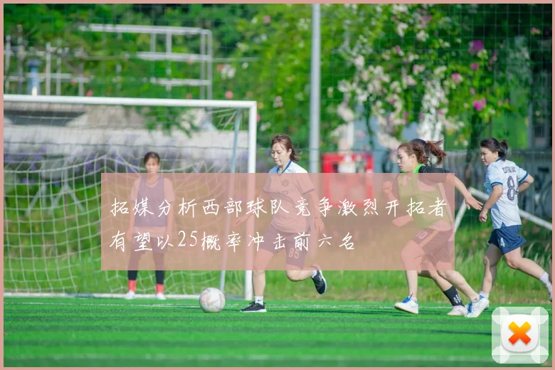 拓媒分析西部球队竞争激烈开拓者有望以25概率冲击前六名
