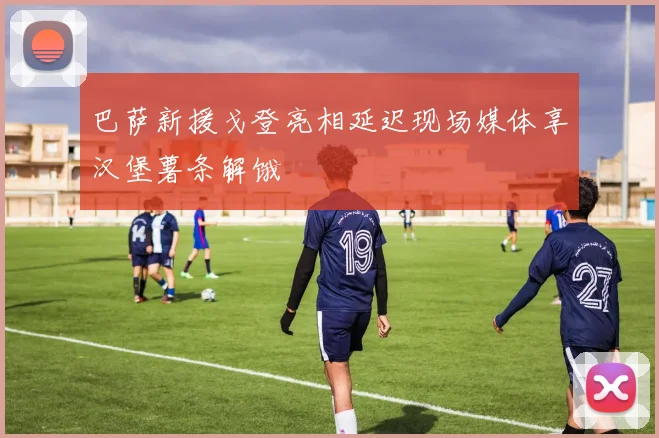 巴萨新援戈登亮相延迟现场媒体享汉堡薯条解饿