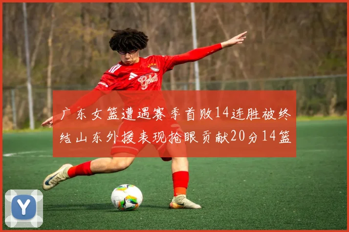 广东女篮遭遇赛季首败14连胜被终结山东外援表现抢眼贡献20分14篮板5助攻