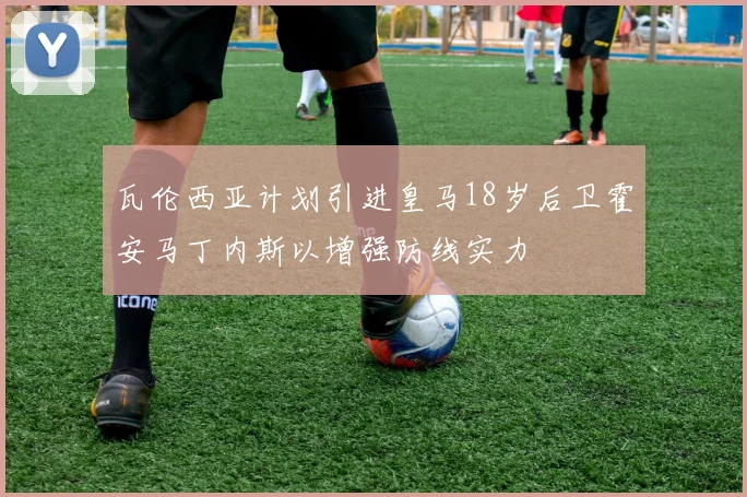 瓦伦西亚计划引进皇马18岁后卫霍安马丁内斯以增强防线实力