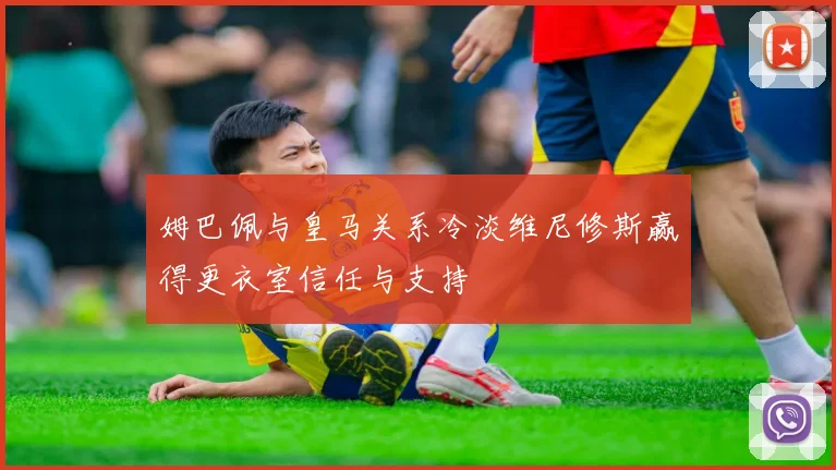 姆巴佩与皇马关系冷淡维尼修斯赢得更衣室信任与支持