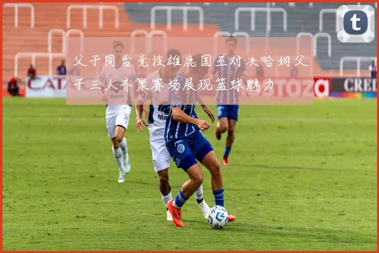 父子同台竞技雄鹿国王对决哈姆父子三人齐聚赛场展现篮球魅力