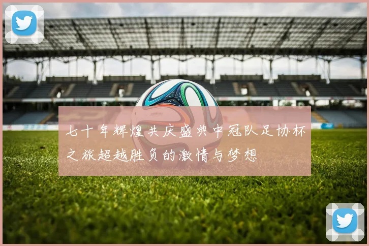 七十年辉煌共庆盛典中冠队足协杯之旅超越胜负的激情与梦想